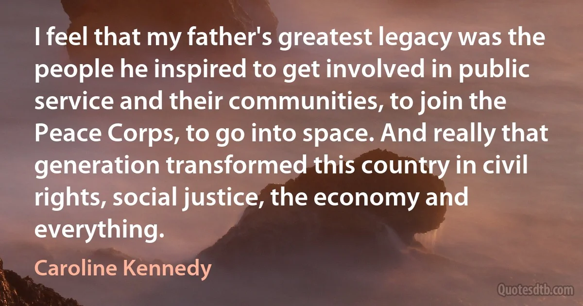 I feel that my father's greatest legacy was the people he inspired to get involved in public service and their communities, to join the Peace Corps, to go into space. And really that generation transformed this country in civil rights, social justice, the economy and everything. (Caroline Kennedy)