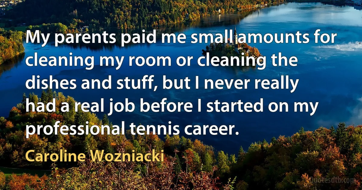 My parents paid me small amounts for cleaning my room or cleaning the dishes and stuff, but I never really had a real job before I started on my professional tennis career. (Caroline Wozniacki)