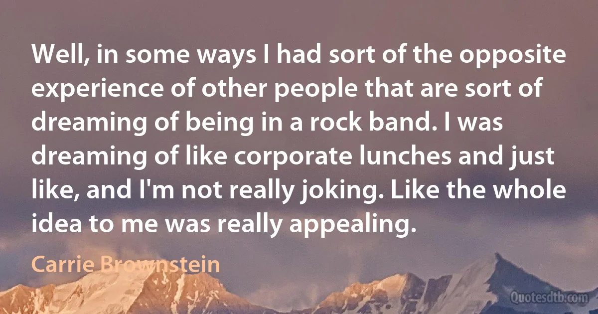 Well, in some ways I had sort of the opposite experience of other people that are sort of dreaming of being in a rock band. I was dreaming of like corporate lunches and just like, and I'm not really joking. Like the whole idea to me was really appealing. (Carrie Brownstein)