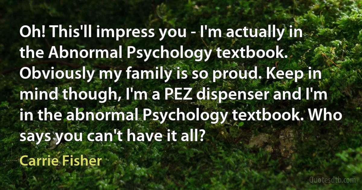 Oh! This'll impress you - I'm actually in the Abnormal Psychology textbook. Obviously my family is so proud. Keep in mind though, I'm a PEZ dispenser and I'm in the abnormal Psychology textbook. Who says you can't have it all? (Carrie Fisher)