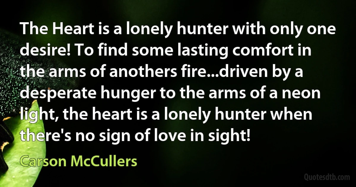 The Heart is a lonely hunter with only one desire! To find some lasting comfort in the arms of anothers fire...driven by a desperate hunger to the arms of a neon light, the heart is a lonely hunter when there's no sign of love in sight! (Carson McCullers)