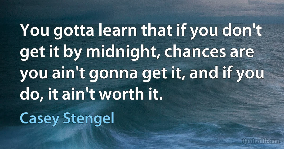 You gotta learn that if you don't get it by midnight, chances are you ain't gonna get it, and if you do, it ain't worth it. (Casey Stengel)