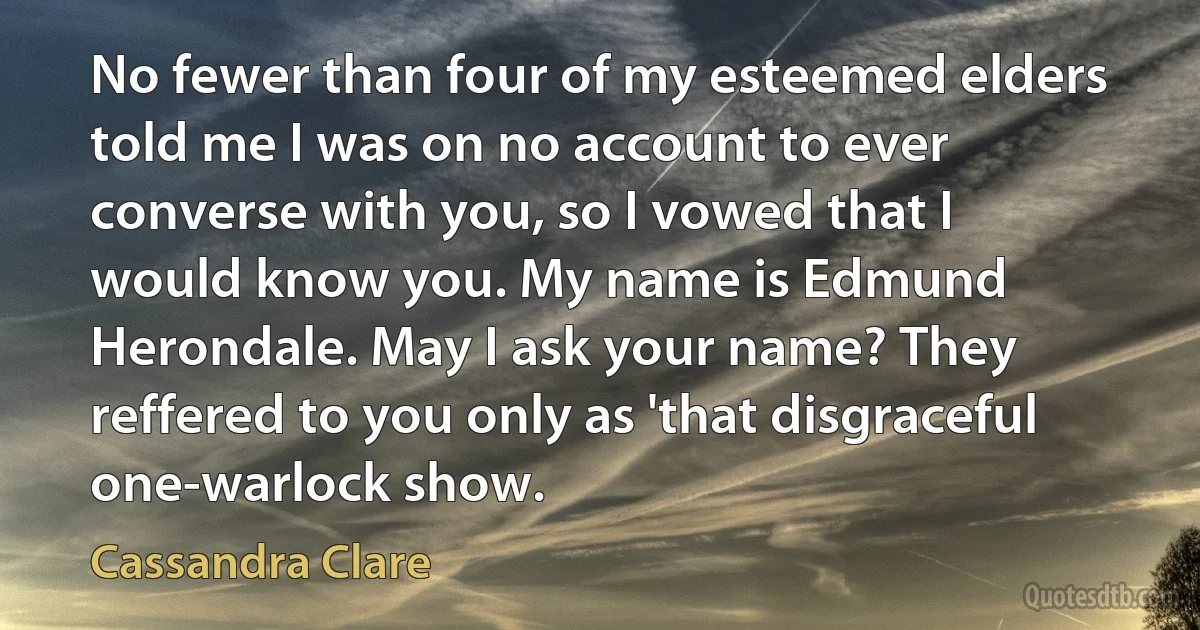 No fewer than four of my esteemed elders told me I was on no account to ever converse with you, so I vowed that I would know you. My name is Edmund Herondale. May I ask your name? They reffered to you only as 'that disgraceful one-warlock show. (Cassandra Clare)