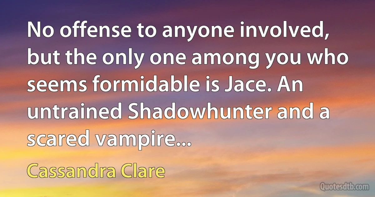 No offense to anyone involved, but the only one among you who seems formidable is Jace. An untrained Shadowhunter and a scared vampire... (Cassandra Clare)