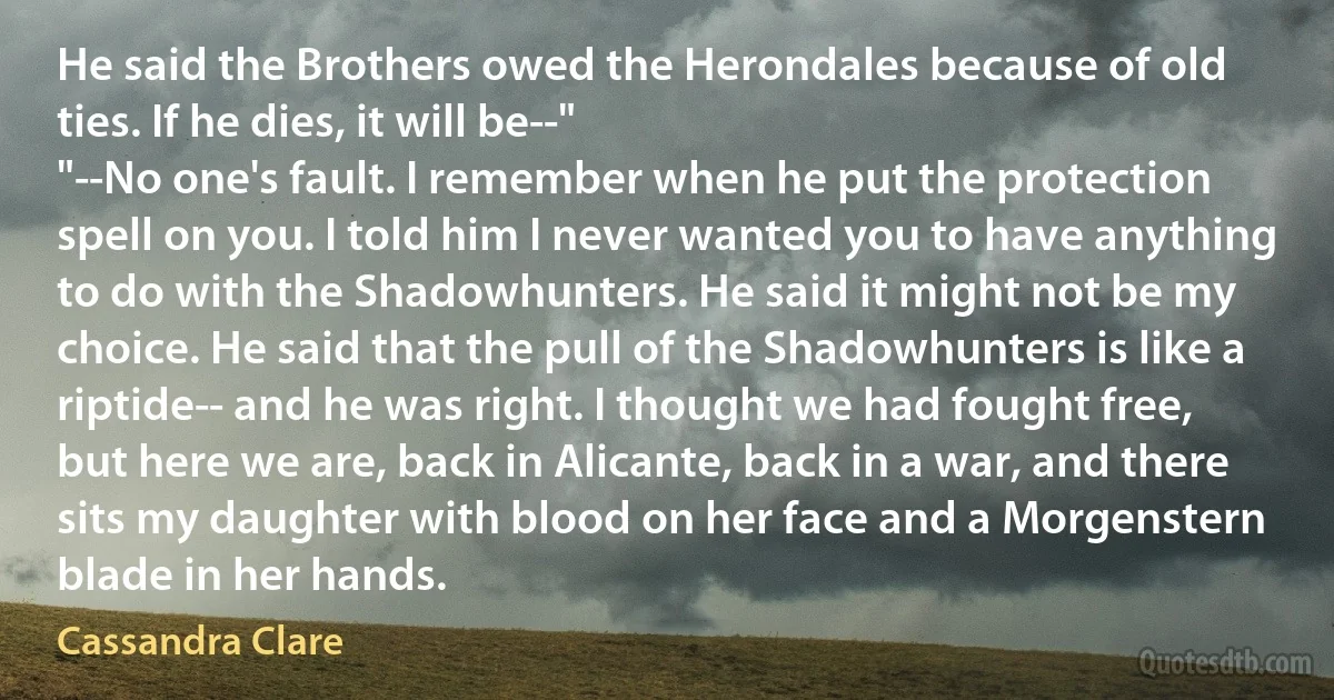 He said the Brothers owed the Herondales because of old ties. If he dies, it will be--"
"--No one's fault. I remember when he put the protection spell on you. I told him I never wanted you to have anything to do with the Shadowhunters. He said it might not be my choice. He said that the pull of the Shadowhunters is like a riptide-- and he was right. I thought we had fought free, but here we are, back in Alicante, back in a war, and there sits my daughter with blood on her face and a Morgenstern blade in her hands. (Cassandra Clare)