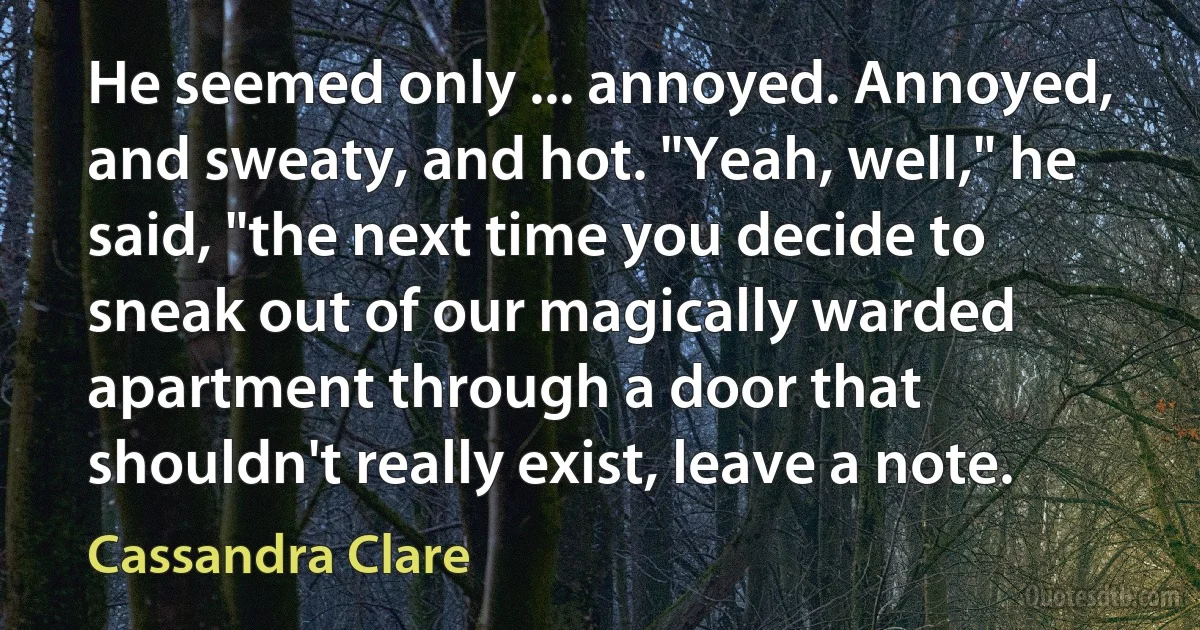 He seemed only ... annoyed. Annoyed, and sweaty, and hot. "Yeah, well," he said, "the next time you decide to sneak out of our magically warded apartment through a door that shouldn't really exist, leave a note. (Cassandra Clare)