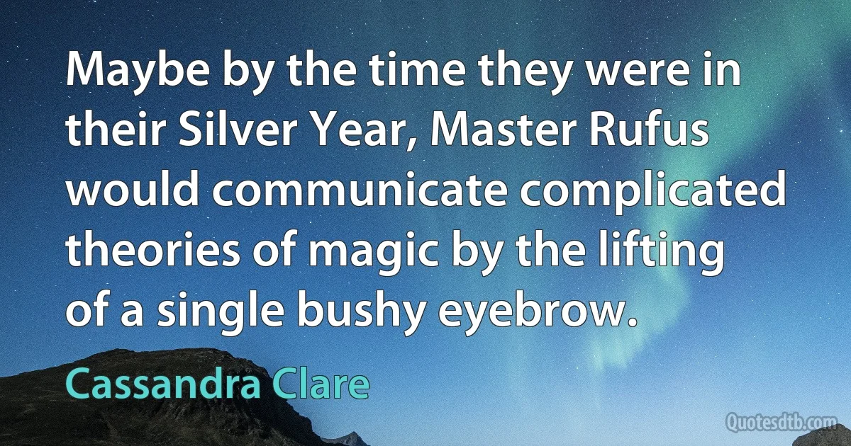 Maybe by the time they were in their Silver Year, Master Rufus would communicate complicated theories of magic by the lifting of a single bushy eyebrow. (Cassandra Clare)