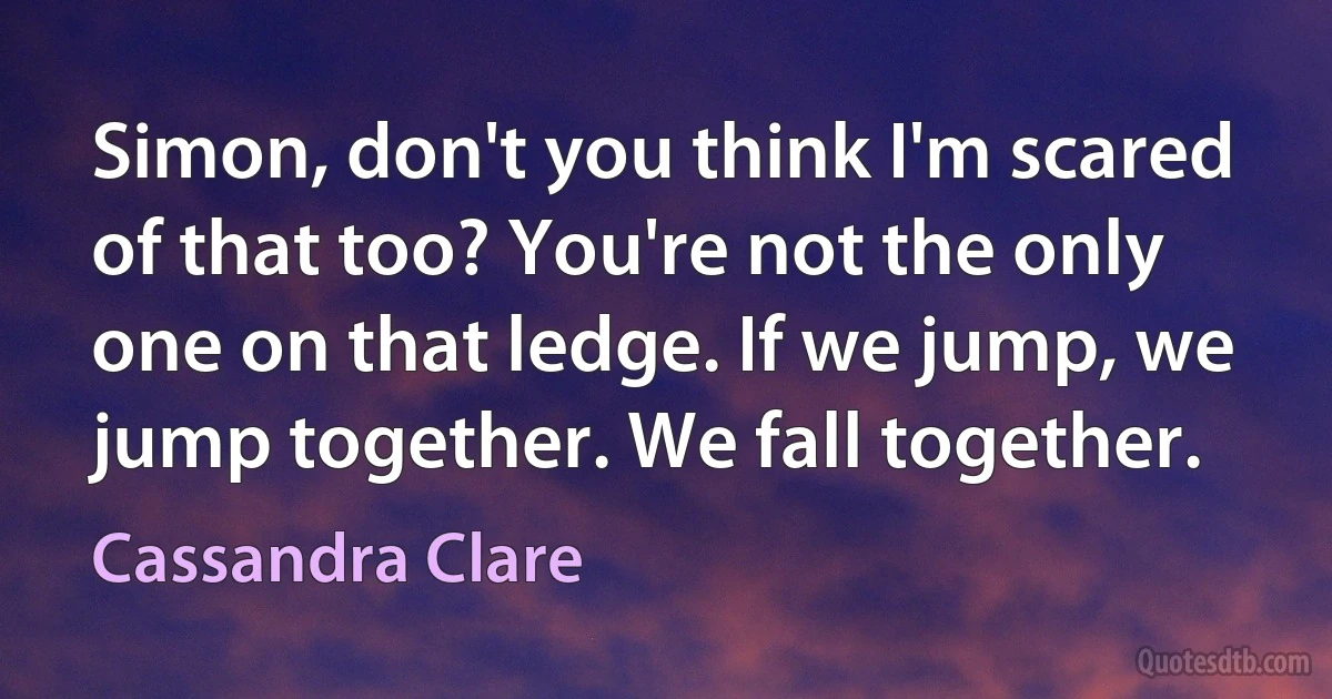 Simon, don't you think I'm scared of that too? You're not the only one on that ledge. If we jump, we jump together. We fall together. (Cassandra Clare)