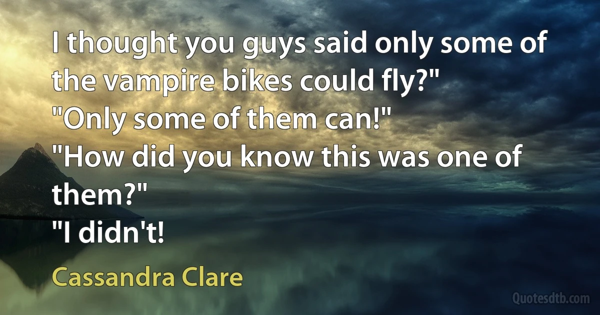 I thought you guys said only some of the vampire bikes could fly?"
"Only some of them can!"
"How did you know this was one of them?"
"I didn't! (Cassandra Clare)