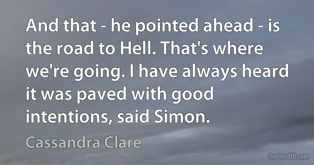 And that - he pointed ahead - is the road to Hell. That's where we're going. I have always heard it was paved with good intentions, said Simon. (Cassandra Clare)