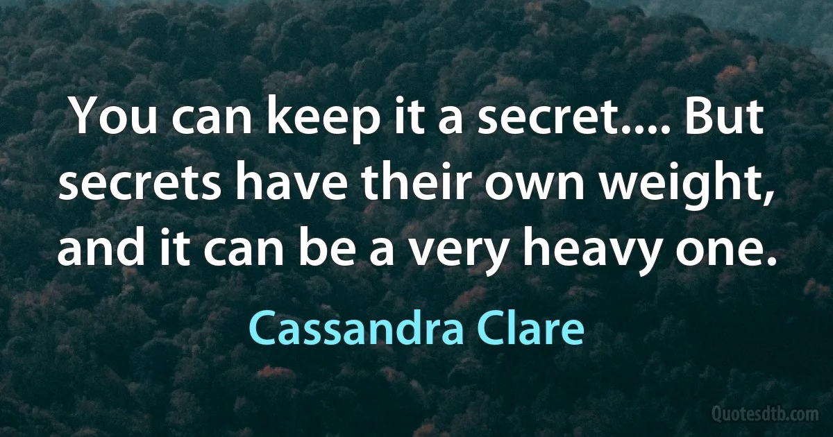 You can keep it a secret.... But secrets have their own weight, and it can be a very heavy one. (Cassandra Clare)