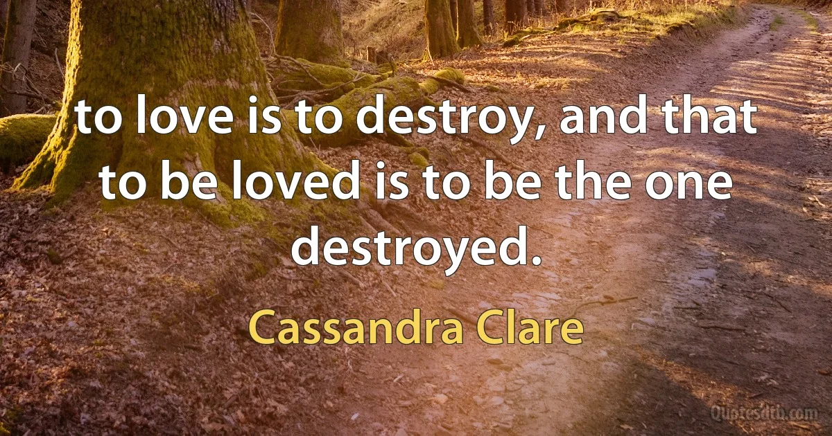 to love is to destroy, and that to be loved is to be the one destroyed. (Cassandra Clare)