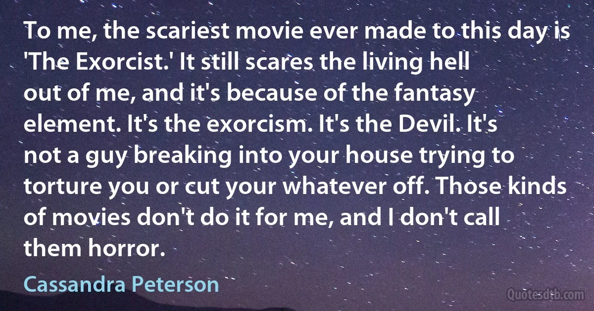 To me, the scariest movie ever made to this day is 'The Exorcist.' It still scares the living hell out of me, and it's because of the fantasy element. It's the exorcism. It's the Devil. It's not a guy breaking into your house trying to torture you or cut your whatever off. Those kinds of movies don't do it for me, and I don't call them horror. (Cassandra Peterson)