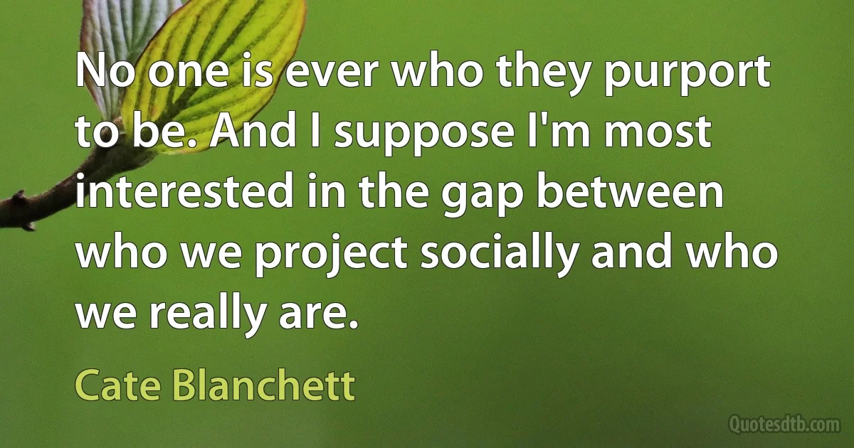 No one is ever who they purport to be. And I suppose I'm most interested in the gap between who we project socially and who we really are. (Cate Blanchett)