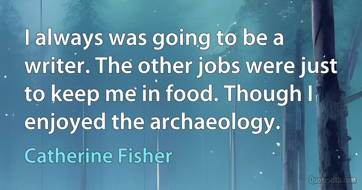 I always was going to be a writer. The other jobs were just to keep me in food. Though I enjoyed the archaeology. (Catherine Fisher)