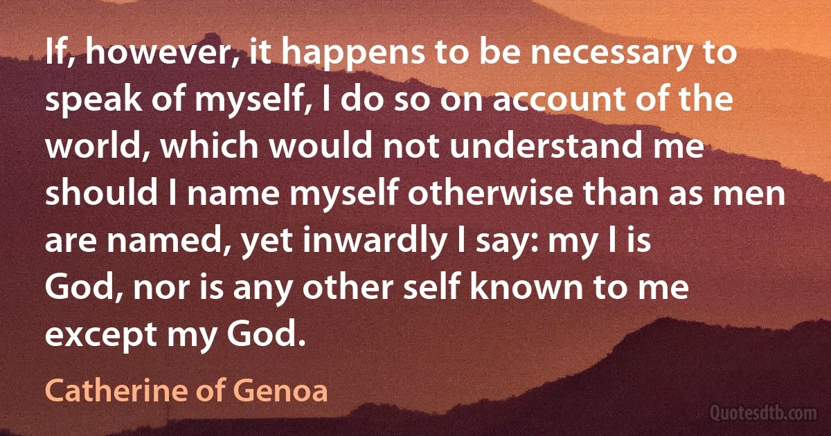 If, however, it happens to be necessary to speak of myself, I do so on account of the world, which would not understand me should I name myself otherwise than as men are named, yet inwardly I say: my I is God, nor is any other self known to me except my God. (Catherine of Genoa)