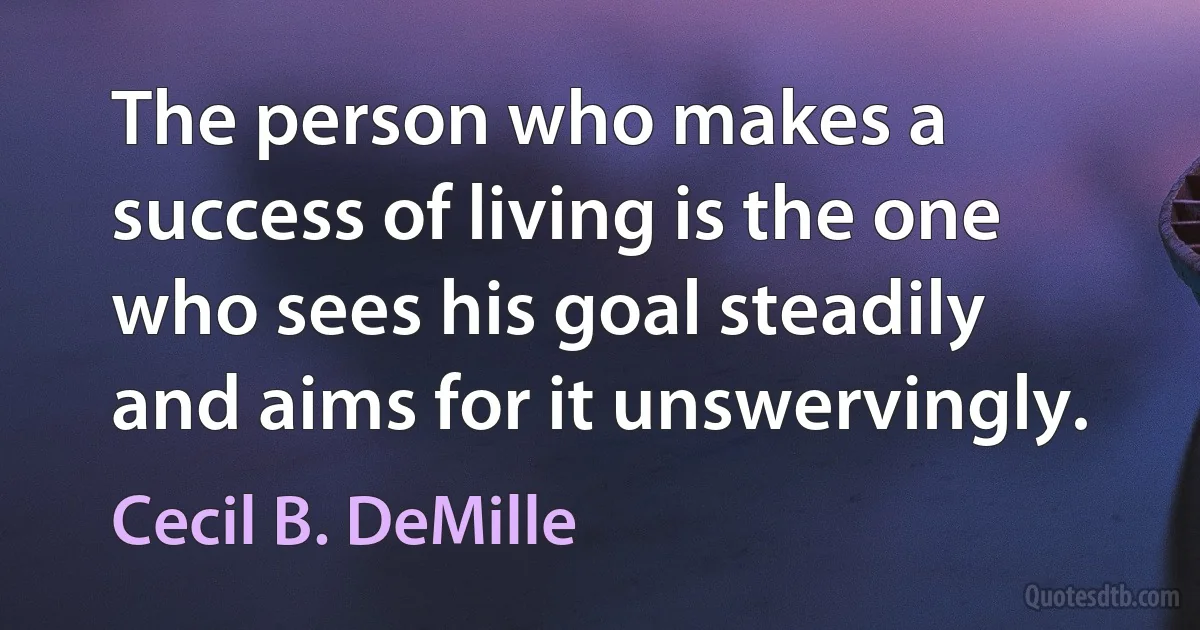 The person who makes a success of living is the one who sees his goal steadily and aims for it unswervingly. (Cecil B. DeMille)