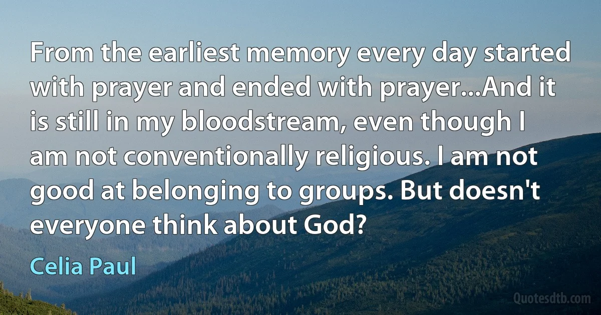 From the earliest memory every day started with prayer and ended with prayer...And it is still in my bloodstream, even though I am not conventionally religious. I am not good at belonging to groups. But doesn't everyone think about God? (Celia Paul)