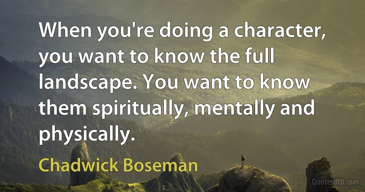 When you're doing a character, you want to know the full landscape. You want to know them spiritually, mentally and physically. (Chadwick Boseman)