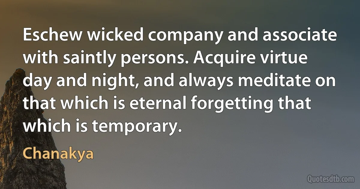 Eschew wicked company and associate with saintly persons. Acquire virtue day and night, and always meditate on that which is eternal forgetting that which is temporary. (Chanakya)