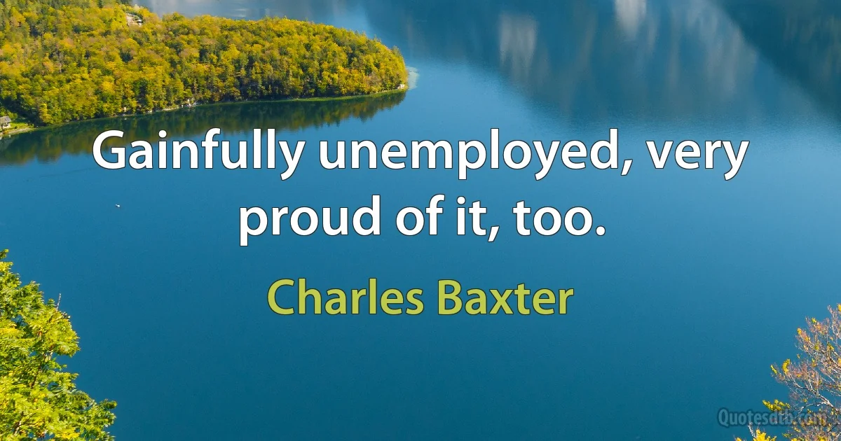 Gainfully unemployed, very proud of it, too. (Charles Baxter)