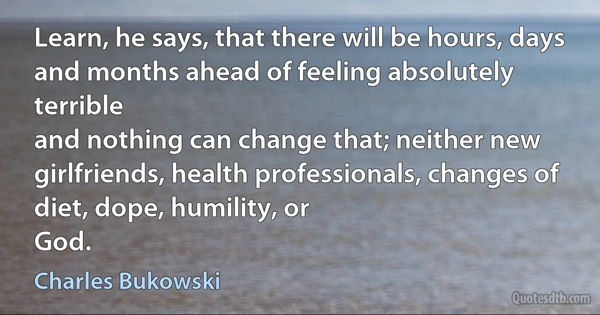 Learn, he says, that there will be hours, days
and months ahead of feeling absolutely terrible
and nothing can change that; neither new
girlfriends, health professionals, changes of diet, dope, humility, or
God. (Charles Bukowski)