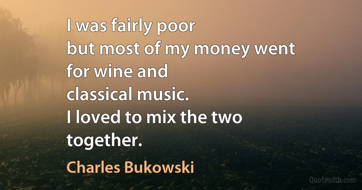 I was fairly poor
but most of my money went
for wine and
classical music.
I loved to mix the two
together. (Charles Bukowski)