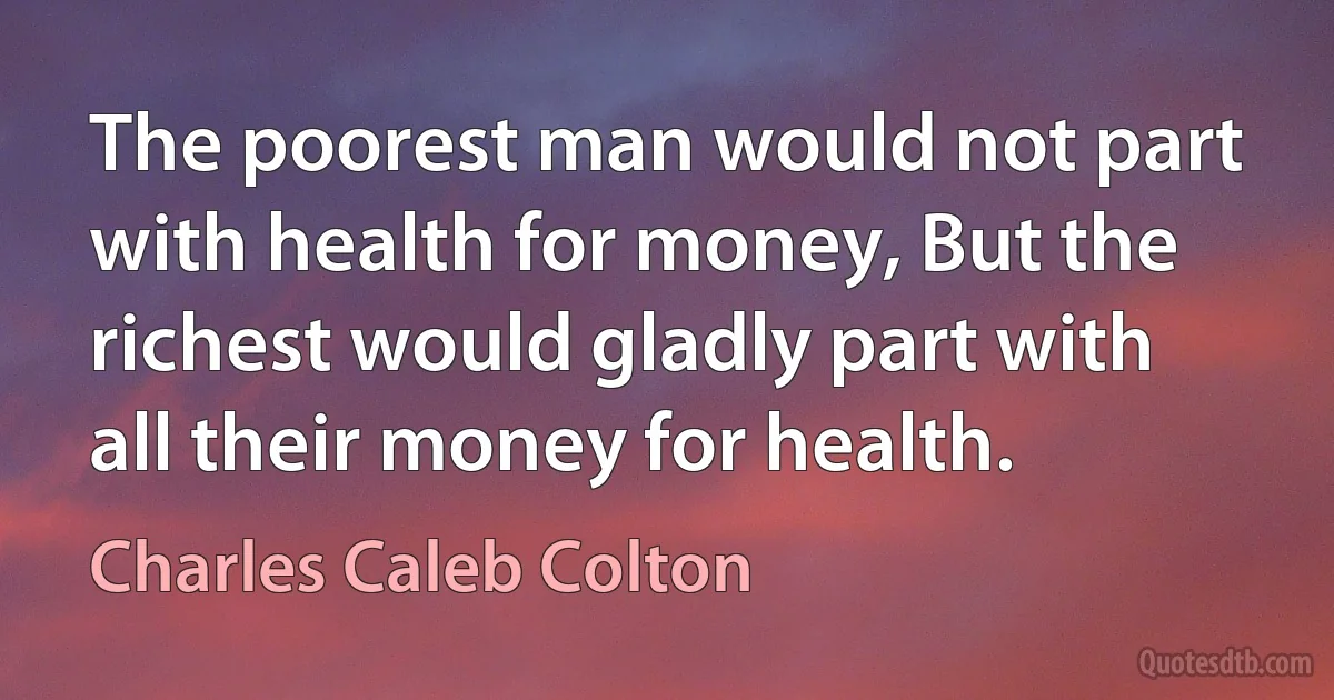 The poorest man would not part with health for money, But the richest would gladly part with all their money for health. (Charles Caleb Colton)