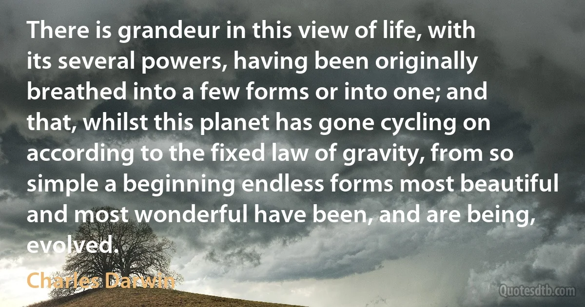 There is grandeur in this view of life, with its several powers, having been originally breathed into a few forms or into one; and that, whilst this planet has gone cycling on according to the fixed law of gravity, from so simple a beginning endless forms most beautiful and most wonderful have been, and are being, evolved. (Charles Darwin)