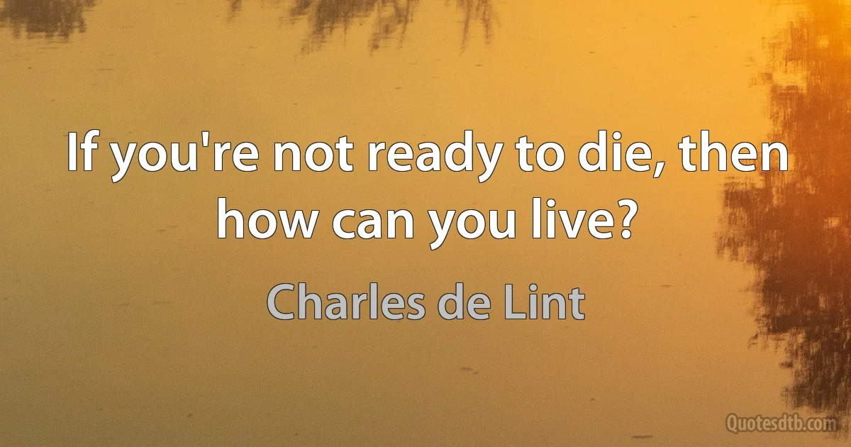 If you're not ready to die, then how can you live? (Charles de Lint)