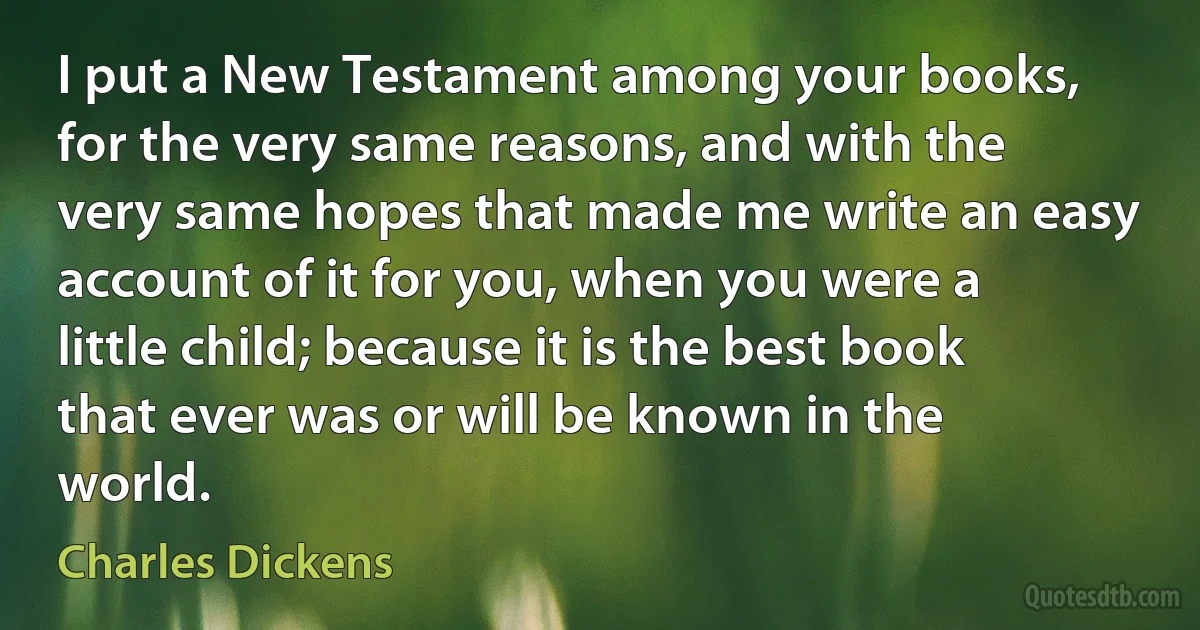 I put a New Testament among your books, for the very same reasons, and with the very same hopes that made me write an easy account of it for you, when you were a little child; because it is the best book that ever was or will be known in the world. (Charles Dickens)