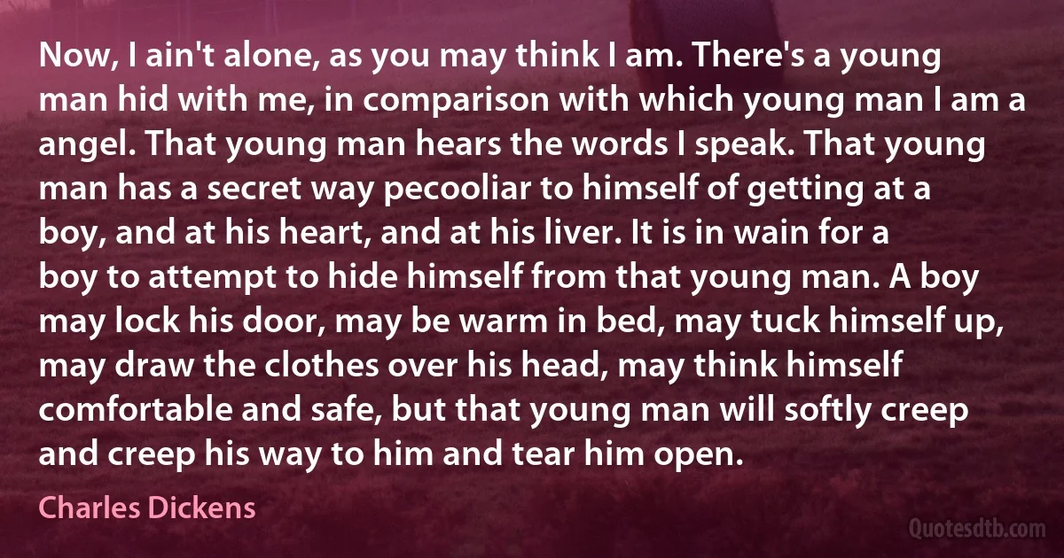 Now, I ain't alone, as you may think I am. There's a young man hid with me, in comparison with which young man I am a angel. That young man hears the words I speak. That young man has a secret way pecooliar to himself of getting at a boy, and at his heart, and at his liver. It is in wain for a boy to attempt to hide himself from that young man. A boy may lock his door, may be warm in bed, may tuck himself up, may draw the clothes over his head, may think himself comfortable and safe, but that young man will softly creep and creep his way to him and tear him open. (Charles Dickens)