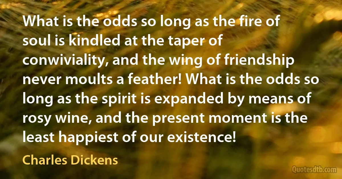 What is the odds so long as the fire of soul is kindled at the taper of conwiviality, and the wing of friendship never moults a feather! What is the odds so long as the spirit is expanded by means of rosy wine, and the present moment is the least happiest of our existence! (Charles Dickens)