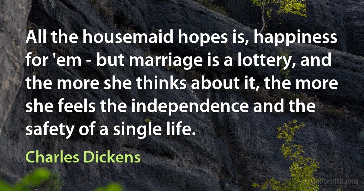 All the housemaid hopes is, happiness for 'em - but marriage is a lottery, and the more she thinks about it, the more she feels the independence and the safety of a single life. (Charles Dickens)