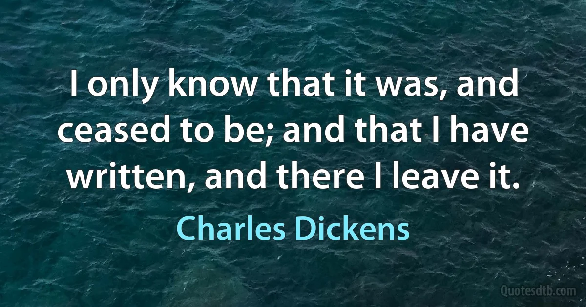 I only know that it was, and ceased to be; and that I have written, and there I leave it. (Charles Dickens)