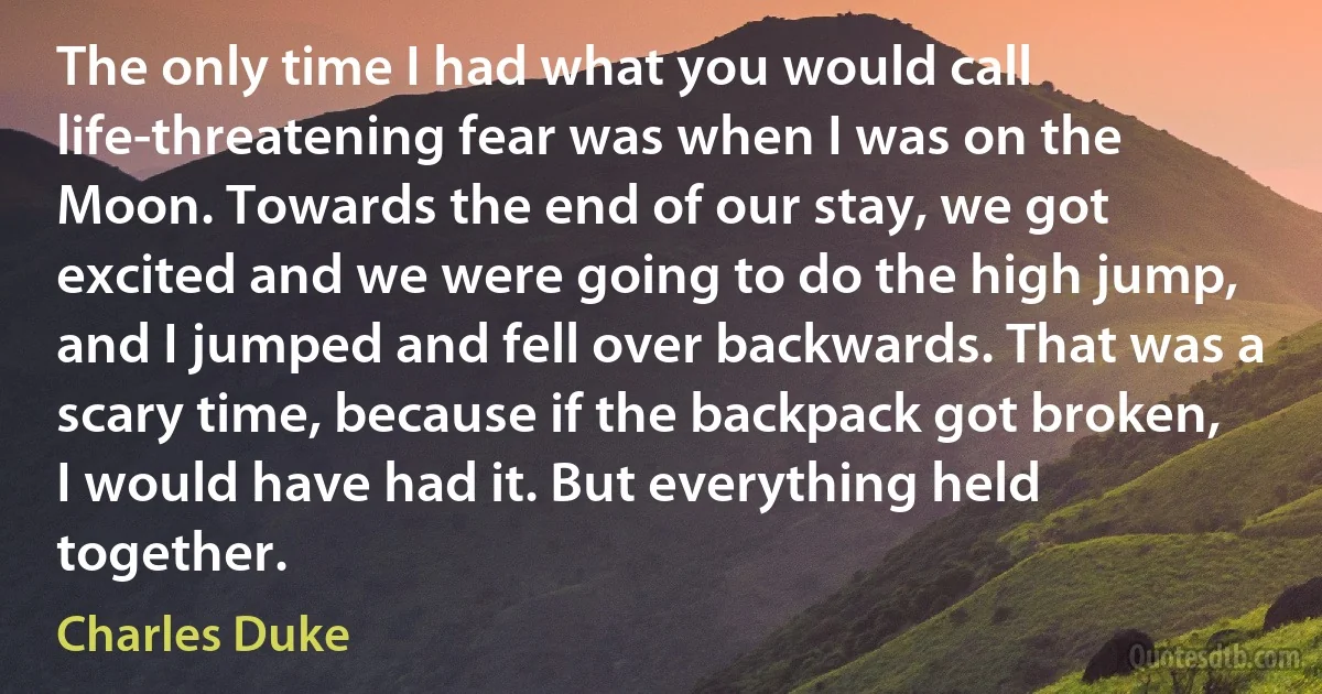 The only time I had what you would call life-threatening fear was when I was on the Moon. Towards the end of our stay, we got excited and we were going to do the high jump, and I jumped and fell over backwards. That was a scary time, because if the backpack got broken, I would have had it. But everything held together. (Charles Duke)