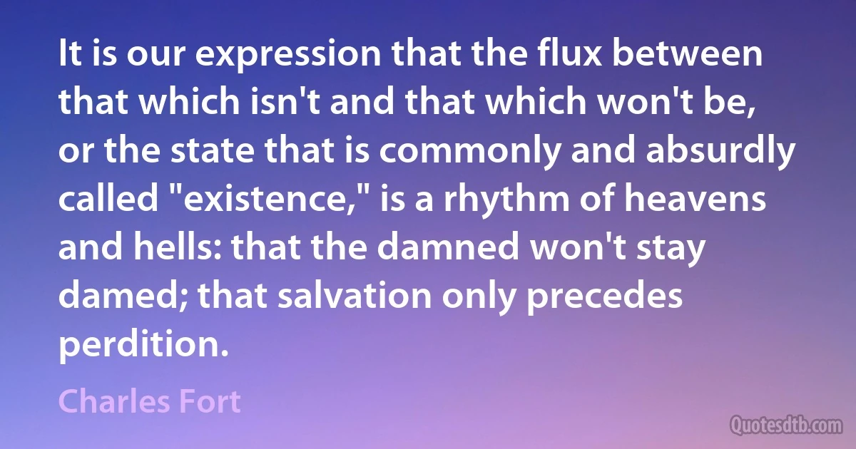 It is our expression that the flux between that which isn't and that which won't be, or the state that is commonly and absurdly called "existence," is a rhythm of heavens and hells: that the damned won't stay damed; that salvation only precedes perdition. (Charles Fort)