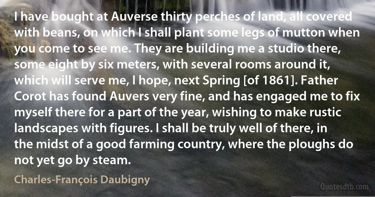 I have bought at Auverse thirty perches of land, all covered with beans, on which I shall plant some legs of mutton when you come to see me. They are building me a studio there, some eight by six meters, with several rooms around it, which will serve me, I hope, next Spring [of 1861]. Father Corot has found Auvers very fine, and has engaged me to fix myself there for a part of the year, wishing to make rustic landscapes with figures. I shall be truly well of there, in the midst of a good farming country, where the ploughs do not yet go by steam. (Charles-François Daubigny)