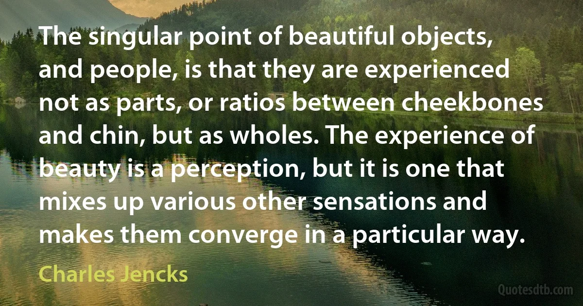 The singular point of beautiful objects, and people, is that they are experienced not as parts, or ratios between cheekbones and chin, but as wholes. The experience of beauty is a perception, but it is one that mixes up various other sensations and makes them converge in a particular way. (Charles Jencks)