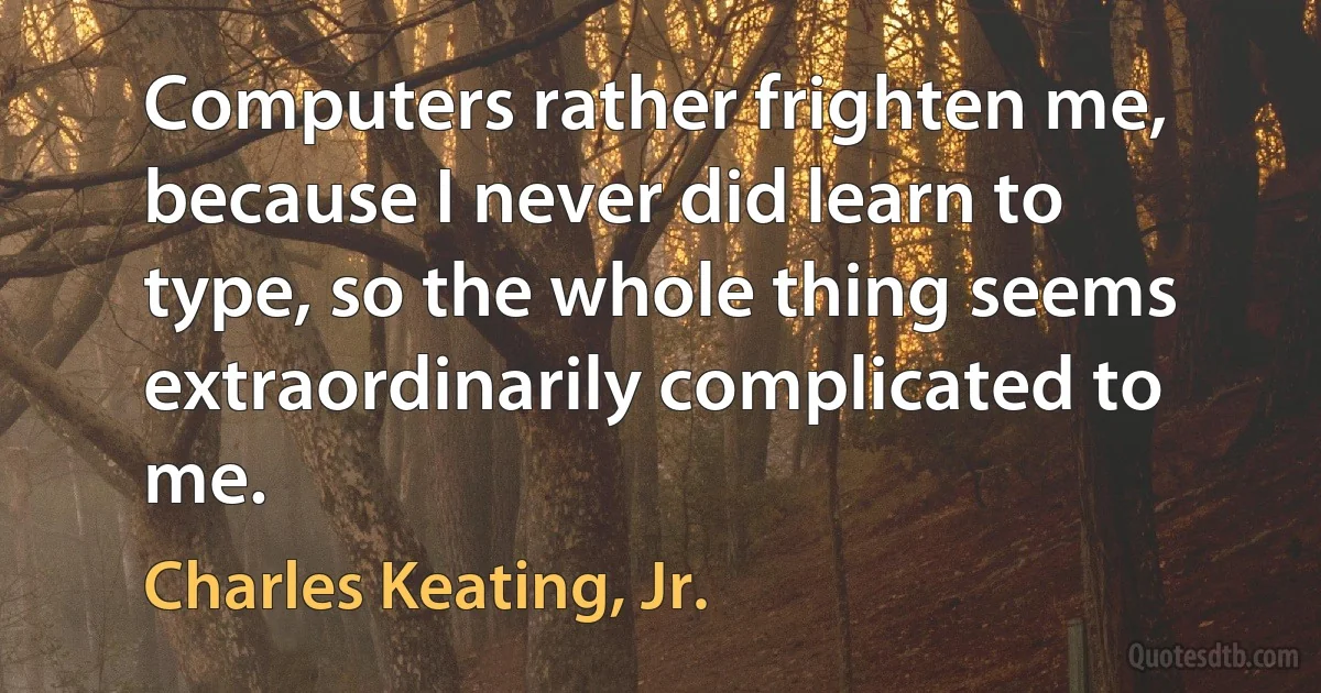 Computers rather frighten me, because I never did learn to type, so the whole thing seems extraordinarily complicated to me. (Charles Keating, Jr.)