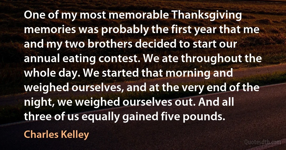 One of my most memorable Thanksgiving memories was probably the first year that me and my two brothers decided to start our annual eating contest. We ate throughout the whole day. We started that morning and weighed ourselves, and at the very end of the night, we weighed ourselves out. And all three of us equally gained five pounds. (Charles Kelley)