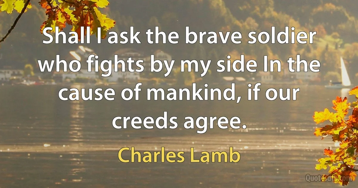 Shall I ask the brave soldier who fights by my side In the cause of mankind, if our creeds agree. (Charles Lamb)