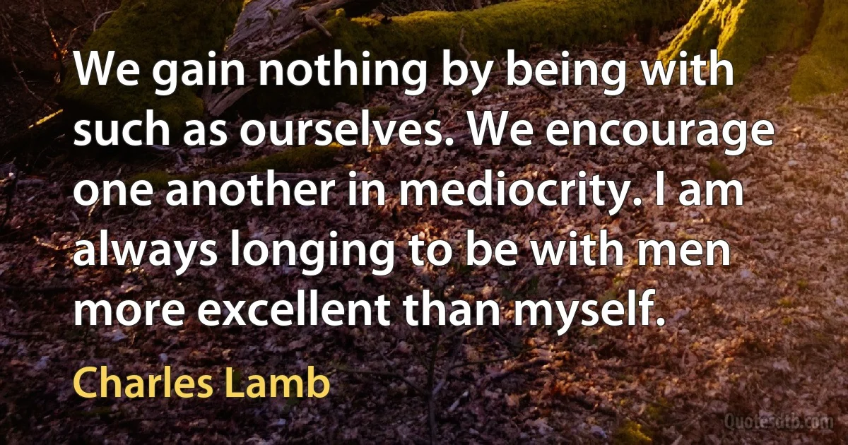 We gain nothing by being with such as ourselves. We encourage one another in mediocrity. I am always longing to be with men more excellent than myself. (Charles Lamb)