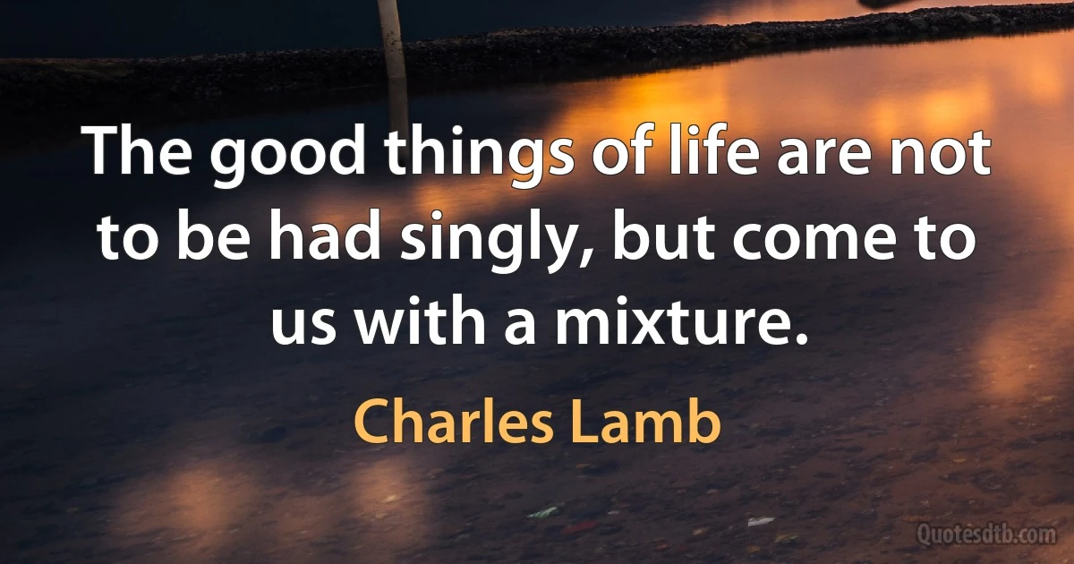 The good things of life are not to be had singly, but come to us with a mixture. (Charles Lamb)