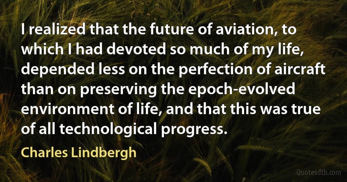 I realized that the future of aviation, to which I had devoted so much of my life, depended less on the perfection of aircraft than on preserving the epoch-evolved environment of life, and that this was true of all technological progress. (Charles Lindbergh)