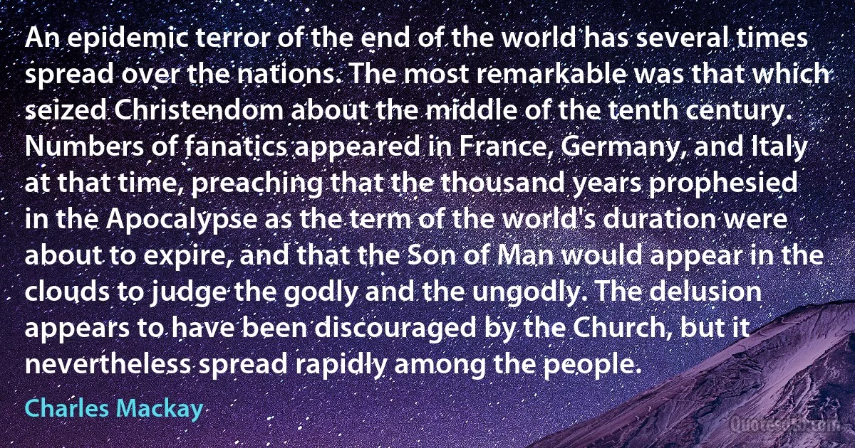 An epidemic terror of the end of the world has several times spread over the nations. The most remarkable was that which seized Christendom about the middle of the tenth century. Numbers of fanatics appeared in France, Germany, and Italy at that time, preaching that the thousand years prophesied in the Apocalypse as the term of the world's duration were about to expire, and that the Son of Man would appear in the clouds to judge the godly and the ungodly. The delusion appears to have been discouraged by the Church, but it nevertheless spread rapidly among the people. (Charles Mackay)