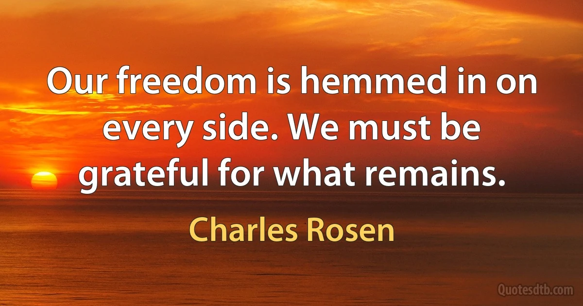 Our freedom is hemmed in on every side. We must be grateful for what remains. (Charles Rosen)