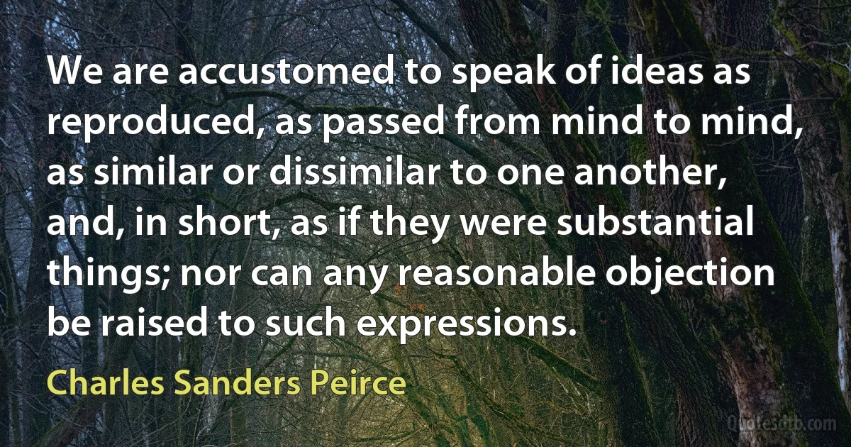 We are accustomed to speak of ideas as reproduced, as passed from mind to mind, as similar or dissimilar to one another, and, in short, as if they were substantial things; nor can any reasonable objection be raised to such expressions. (Charles Sanders Peirce)