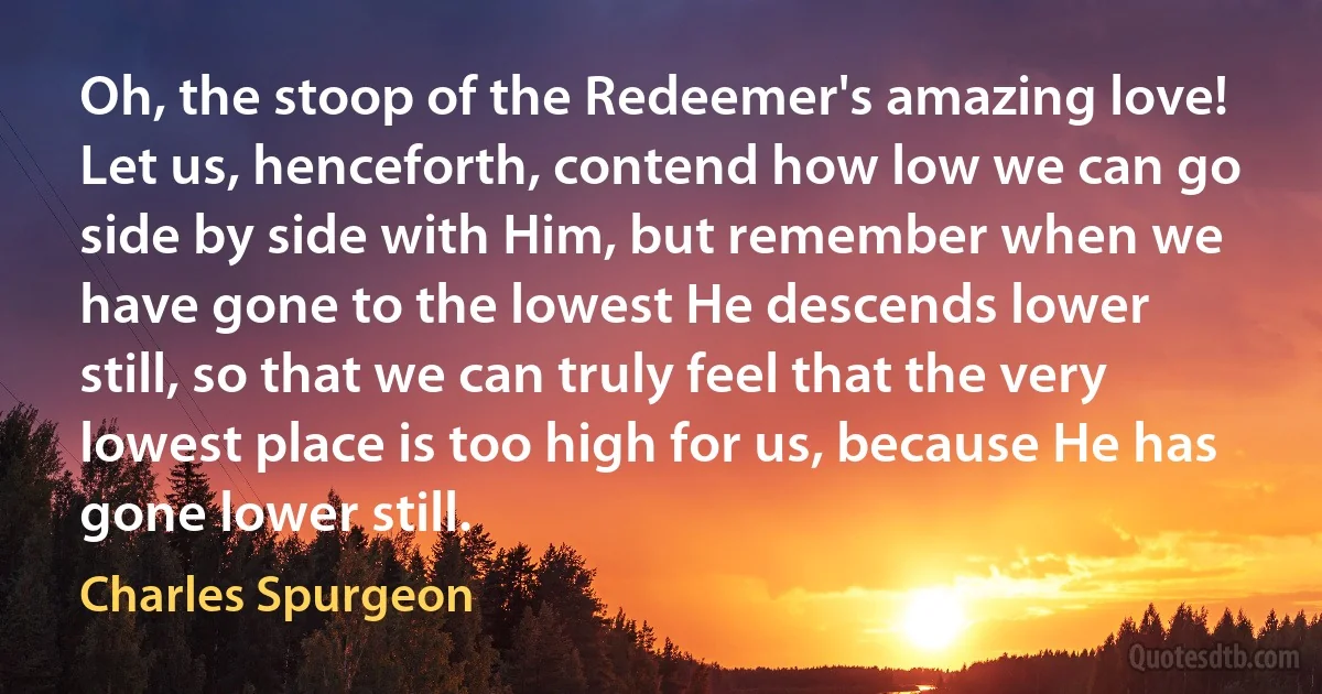 Oh, the stoop of the Redeemer's amazing love! Let us, henceforth, contend how low we can go side by side with Him, but remember when we have gone to the lowest He descends lower still, so that we can truly feel that the very lowest place is too high for us, because He has gone lower still. (Charles Spurgeon)