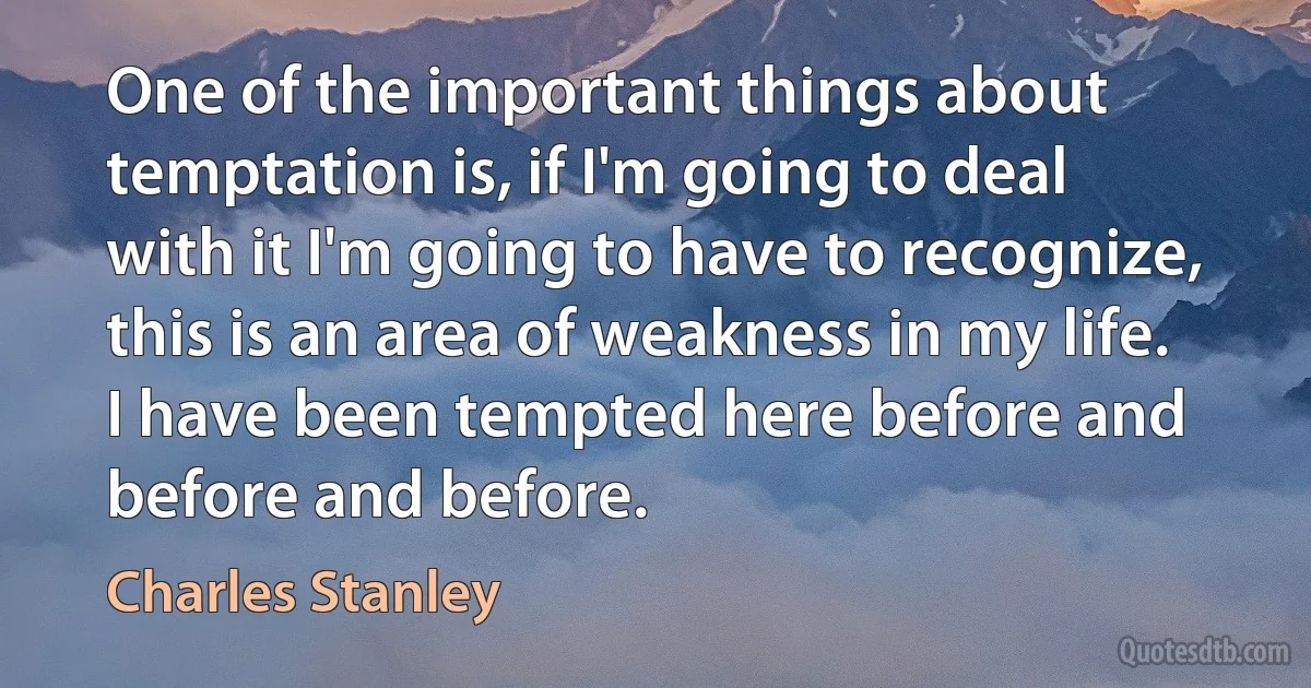 One of the important things about temptation is, if I'm going to deal with it I'm going to have to recognize, this is an area of weakness in my life. I have been tempted here before and before and before. (Charles Stanley)